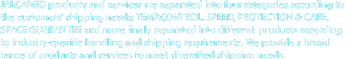 JALCARGO Products 
JALCARGO products and services are separated into four categories according to the customers' shipping needs; TEMP.CONTROL, SPEED, PROTECTION & CARE, SPACE GUARANTEE 
and more finely separated into different products according to industry-specific handling and shipping requirements. 
We provide a broad range of products and services to meet diversified shipping needs.