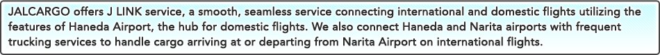 JALCARGO offers J LINK service, a smooth, seamless service connecting international and domestic flights utilizing the features of Haneda Airport, the hub for domestic flights. We also connect Haneda and Narita airports with frequent trucking services to handle cargo arriving at or departing from Narita Airport on international flights.