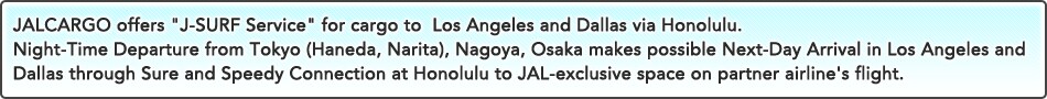 JALCARGO offers "J-SURF Service" for cargo to  Los Angeles and Dallas via Honolulu.Night-Time Departure from Tokyo (Haneda, Narita), Nagoya, Osaka makes possible Next-Day Arrival in Los Angeles and Dallas through Sure and Speedy Connection at Honolulu to JAL-exclusive space on partner airline's flight.Sure and Speedy Connection at Honolulu to JAL-exclusive space on partner airline's flight.