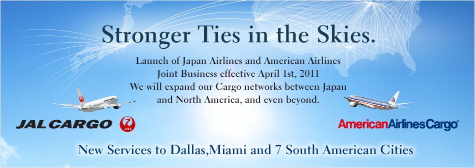 Stronger Ties in the Skies.Launch of Japan Airlines and American Airlines Joint Business effective April 1st, 2011We will expand our Cargo networks between Japan and North America, and even beyond.