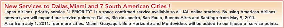 New Services to Dallas,Miami and 7 South American Cities !
Japan Airlines' priority service J PRIORITY is a space confirmed service available to all JAL online stations. By using American Airlines' network, we will expand our service points to Dallas, Rio de Janeiro, Sao Paulo, Buenos Aires and Santiago from May 9, 2011.
Also from July 1, 2011, four more cities, Miami, Guayaquil, Belo Horizonte and Montevideo, will be added to our lineup of service points. 