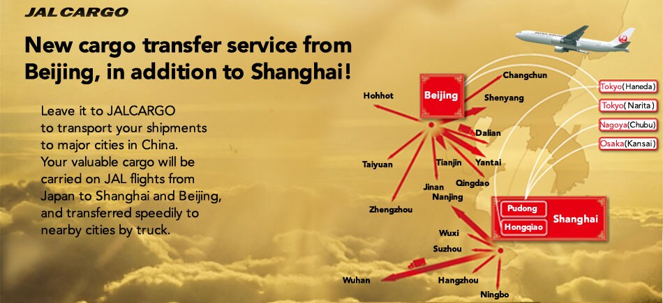 New cargo transfer service from Beijing, in addition to Shanghai! Leave it to JALCARGO to transport your shipments to major cities in China. Your valuable cargo will be carried on JAL flights from Japan to Shanghai and Beijing, and transferred speedily to nearby cities by truck.
