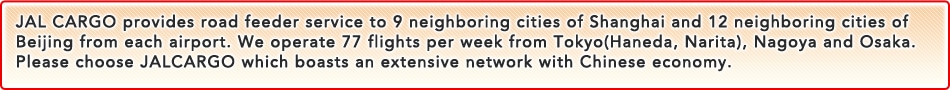 JAL CARGO provides road feeder service to 10 neighboring cities of Shanghai and Beijing from Airport.We perate 49 flights per week from Tokyo(Haneda, Narita),Nagoya and Osaka.Please choose JALCARGO which boasts an extensive network with Chinese economy.