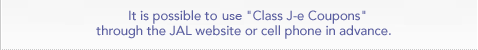It is possible to use "Class J-e Coupons" through the JAL website cell phone in advance.