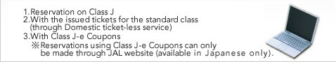 1.Reservation on Class J
2.With the issued tickets for the standard class
   (through Domestic ticket-less service) 3.With Class J-e Coupons *Reservations using Class J-e Coupons can only be made through JAL website (available in Japanese only).