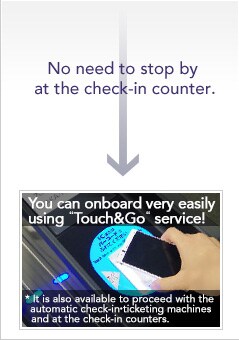 No need to stop by at the check-in counter. You can onboard very easily 
using &nbsp;Touch&Go&nbsp; service! It is also available to proceed with the automatic check-in&bull;ticketing machines and at the check-in counters. 