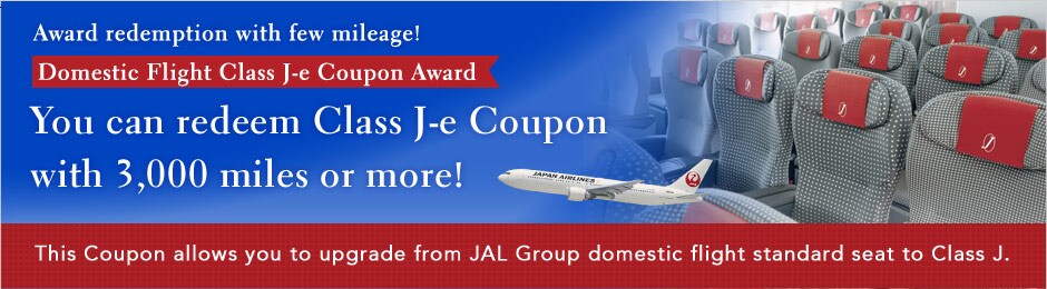 Award redemption with few mileage! Domestic Flight Class J-e Coupon Award. You can redeem Class J-e Coupon with 3,000 miles or more! This Coupon allows you to upgrade from JAL Group domestic flight standard seat to Class J.