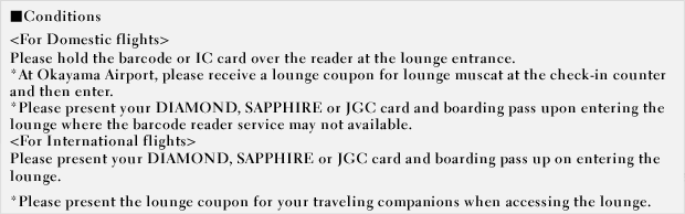 For Domestic flights - Please hold the barcode or IC card over the reader at the lounge entrance. *Please present your DIAMOND, SAPPHIRE or JGC card and boarding pass upon entering the lounge where the barcode reader service may not available. For International flights - Please present your DIAMOND, SAPPHIRE or JGC card and boarding pass up on entering the lounge. *Please present the lounge coupon for your traveling companions when accessing the lounge.
