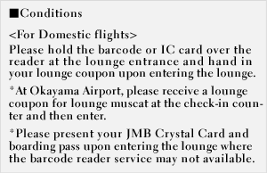 [Conditions] - For Domestic flights - Please hold the barcode or IC card over the reader at the lounge entrance and hand in your lounge coupon upon entering the lounge. *Please present your DIAMOND, SAPPHIRE or JGC card and boarding pass upon entering the lounge where the barcode reader service may not available.