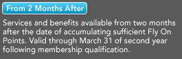 [From 2 Months After] - Services and benefits available from two months after the date of accumulating sufficient Fly On Points. Valid through March 31 of second year following membership qualification.