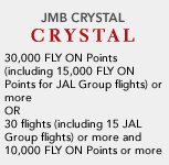 JMB CRYSTAL 30,000 FLY ON Points (including 15,000 FLY ON Points for JAL Group flights) or more OR 30 flights (including 15 JAL Group flights) or more and 10,000 FLY ON Points or more