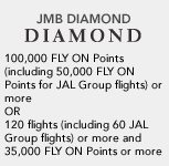 JMB DIAMOND 100,000 FLY ON Points (including 50,000 FLY ON Points for JAL Group flights) or more OR 120 flights (including 60 JAL Group flights) or more and 35,000 FLY ON Points or more