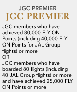 JGC PREMIER JGC members who have achieved 80,000 FLY ON Points (including 40,000 FLY ON Points for JAL Group flights) or more OR JGC members who have boarded 80 flights (including 40 JAL Group flights) or more and have achieved 25,000 FLY ON Points or more