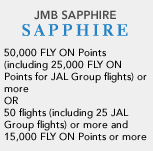 JMB SAPPHIRE 50,000 FLY ON Points (including 25,000 FLY ON Points for JAL Group flights) or more OR 50 flights (including 25 JAL Group flights) or more and 15,000 FLY ON Points or more