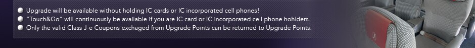 Upgrade will be available without holding IC cards or IC incorporated cell phones!
“Touch&Go” will continuously be available if you are IC card or IC incorporated cell phone hohlders.
Only the valid Class J-e Coupons exchaged from Upgrade Points can be returned to Upgrade Points.