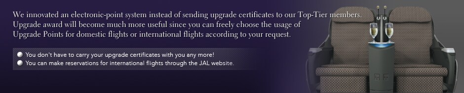 We innovated an electronic-point system instead of sending upgrade certificates to our Top-Tier members. Upgrade award will become much more useful since you can freely choose the usage of Upgrade Points for domestic flights or international flights according to your request.
•You don't heve to carry your upgrade certificates with you any more!
•You can make reservations for international flights through the JAL website.