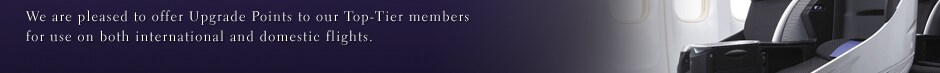 We are pleased to offer Upgrade Points to our Top-Tier members for use on both international and domestic flights.