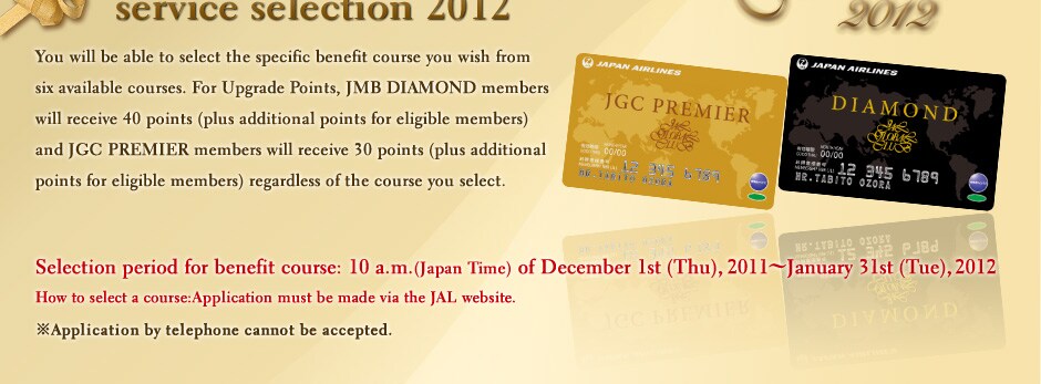 The selection process for services offered to JMB DIAMOND and JGC PREMIER members has become easier. Currently, the same services 
and benefits are offered to all JMB DIAMOND or JGC PREMIER members. From 2010, you will be able to select the specific benefit course you wish from six available courses. For Upgrade Points, JMB DIAMOND members will receive 40 points (plus additional points for eligible members) and JGC PREMIER members will receive 30 points (plus additional points for eligible members) regardless of the course you select. Selection period for benefit course: 10 a.m.(Japan Time) of December 1st (Tue), 2009~January 31st (Sun), 2010 (Please note that members who have achieved FLY ON Points in November can select their desired course from December 15th. Members who have achieved FLY ON Points in December can select a preferred course from January 15th.) How to select a course:Application must be made via the JAL website. Application by telephone cannot be accepted. The selection of benefit course is now being accepted. please click the button at the bottom of the page and proceed.