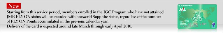 NeW Starting from this service period, members enrolled in the JGC Program who have not attained JMB FLY ON status will be awarded with oneworld Sapphire status, regardless of the number of FLY ON Points accumulated in the previous calendar year.
Delivery of the card is expected around late March through early April 2010.