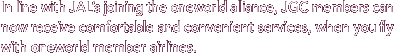 In line with JAL's joining the oneworld alliance, JGC members can now receive comfortable and convenient services, when you fly with one world member airlines.