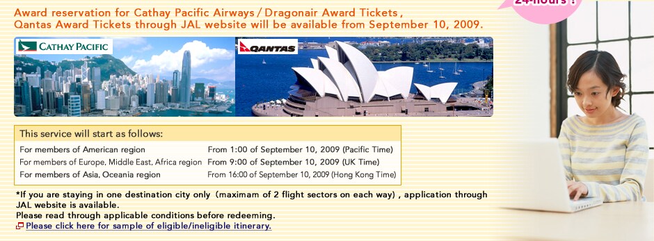 Award reservation for Cathay Pacific Airways/Doragonair Award Tickets,Qantas Award Tickets through JAL website will be available from September 10, 2009 Service Available 24-hours! This service will start as follows: For members of American region. From 1:00 of September 10, 2009 (Pacific Time). For members of Europe, Middle East, Africa region. From 9:00 of September 10, 2009 (UK Time). For members of Asia, Oceania region. From 16:00 of September 10, 2009 (Hong Kong Time). *If you are staying in one destination city only(maximam of 2 flight sectors on each way), application through JAL website is available. Please read through applicable conditions before redeeming.