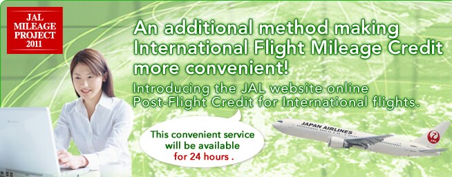 An additional method making International Flight Mileage Credit more convenient! Introducing the JAL website online Post-Flight Credit for International flights. This convenient service will be available for 24 hours.