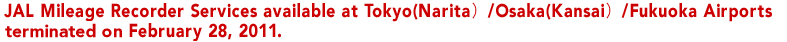 JAL Mileage Recorder Services available at Tokyo(Narita)/Osaka(Kansai)/Fukuoka Airports terminated on of February 28, 2011.