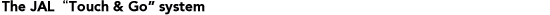 The JAL "Touch & Go " system
