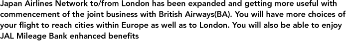 Japan Airlines Network to/from London has been expanded and getting more useful with commencement of the joint business with British Airways(BA). You will have more choices of your flight to reach cities within Europe as well as to London. You will also be able to enjoy JAL Mileage Bank enhanced benefits