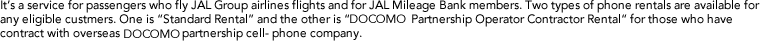 It's a service for passengers who fly JAL Group airlines flights and for JAL Mileage Bank members. Two types of phone rentals are available for any eligible custmers. One is "Standard Rental" and the other is "DOCOMO Partnership Operator Contractor Rental" for those who have contract with overseas DOCOMO partnership cell-phone company. 