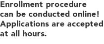 Enrollment procedure can be conducted online! Applications are accepted at all hours.
