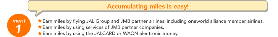 merit 1 Accumulating miles is easy! Earn miles by flying JAL Group and JMB partner airlines, including oneworld alliance member airlines. Earn miles by using services of JMB partner companies. Earn miles by using the JALCARD or WAON electronic money.