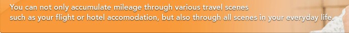 You can not only accumulate mileage through various travel scenes such as your flight or hotel accomodation, but also through all scenes in your everyday life.