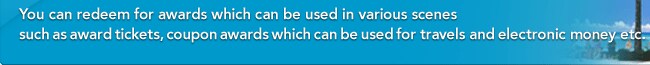 You can redeem for awards which can be used in various scenes such as award tickets, coupon awards which can be used for travels and electronic money etc. 