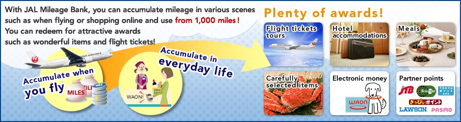With JAL Mileage Bank, you can accumulate mileage in various scenes such as when flying or shopping online and use from 1,000 miles! You can redeem for attractive awards such as wonderful items and flight tickets!