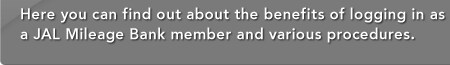 Here you can find out about the benefits of logging in as a JAL Mileage Bank member and various procedures.