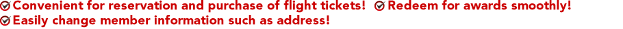 Convenient for reservation and purchase of flight tickets! Redeem for awards smoothly! Easily change member information such as address!