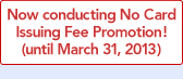 Now conducting No Card Issuing Fee Promotion! (until March 31, 2013)
