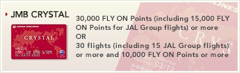 [JMB CRYSTAL] - 30,000 FLY ON Points (including 15,000 FLY ON Points for JAL Group flights) or more OR 30 flights (including 15 JAL Group flights) or more and 10,000 FLY ON Points or more.