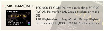 [JMB DIAMOND] - 100,000 FLY ON Points (including 50,000 FLY ON Points for JAL Group flights) or more OR 120 flights (including 60 JAL Group flights) or more and 35,000 FLY ON Points or more.