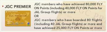 [JGC PREMIER] - JGC members who have achieved 80,000 FLY ON Points (including 40,000 FLY ON Points for JAL Group flights) or more
OR
JGC members who have boarded 80 flights (including 40 JAL Group flights) or more and have achieved 25,000 FLY ON Points or more.