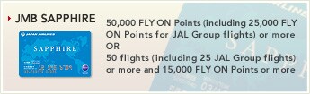 [JMB SAPPHIRE] - 50,000 FLY ON Points (including 25,000 FLY ON Points for JAL Group flights) or more OR 50 flights (including 25 JAL Group flights) or more and 15,000 FLY ON Points or more.