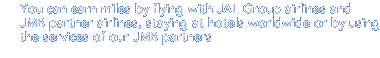 You can earn miles by flying with JAL Group airlines and JMB partner airlines, staying at hotels worldwide or by using the services of our JMB partners