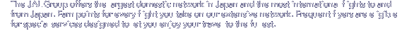 The JAL Group offers the largest domestic network in Japan and the most international flights to and from Japan. Earn points for every flight you take on our extensive network. Frequent flyers are eligible for special services designed to let you enjoy your travel to the fullest.