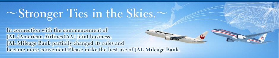 ~Stronger Ties in the Skies.~In connection with the commencement of JAL/American Airlines(AA) joint business, JAL Mileage Bank partially changed its rules and became more convenient.Please make the best use of JAL Mileage Bank.