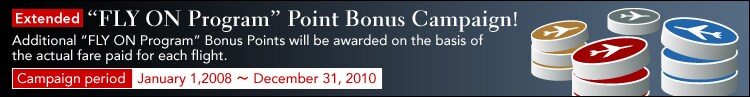 Extended &rdquo;FLY ON Program&rdquo; Point Bonus Campaign! Additional &rdquo;FLY ON Program� Bonus Points will be awarded on the basis of the actual fare paid for each flight. Campaign period January 1,2008 ~ December 31, 2009