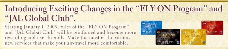Introducing Exciting Changes in the ”FLY ON Programh and ”JAL Global Clubh. Starting January 1, 2009, rules of the ”FLY ON Programh and ”JMB Global Clubh will be reinforced and become more rewarding and user-friendly. Make the most of the various new services that make your air-travel more comfortable.