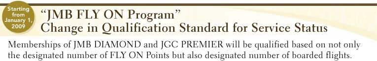 Starting from January 1, 2009 &ldquo;JMB FLY ON Program�hChange in Qualification Standard for Service Status Memberships of JMB DIAMOND and JGC PREMIER will be qualified based on not only the designated number of FLY ON Points but also designated number of boarded flights.