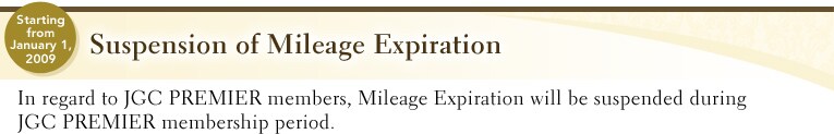 starting from January 1,2009 | Suspension of Mileage Expiration | In regard to JGC PREMIER members, Mileage Expiration will be suspended during JGC PREMIER membership period.