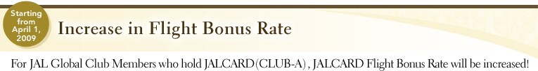 starting from April 1, 2009 | Increase in Flight Bonus Rate | For JAL Global Club Members who hold JALCARD(CLUB-A), JALCARD Flight Bonus Rate will be increased!